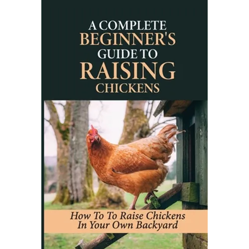 A Complete Beginner's Guide To Raising Chickens: How To To Raise Chickens In Your Own Backyard: How To Level Up Your Game In Chicken Raising - Paperback