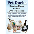 Pet Ducks. Keeping Ducks as Pets Owner's Manual. Ducks Behavior, Care, Housing, Feeding, Interacting, Breeding, Eggs and Health All Included. - Paperback