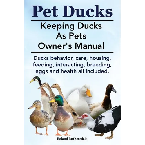 Pet Ducks. Keeping Ducks as Pets Owner's Manual. Ducks Behavior, Care, Housing, Feeding, Interacting, Breeding, Eggs and Health All Included. - Paperback